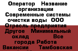 Оператор › Название организации ­ Современные системы очистки воды, ООО › Отрасль предприятия ­ Другое › Минимальный оклад ­ 15 000 - Все города Работа » Вакансии   . Тамбовская обл.,Моршанск г.